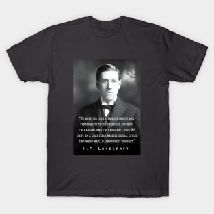 H.P. Lovecraft portrait and quote: To be bitter is to attribute intent and personality to the formless, infinite, unchanging and unchangeable void. We drift on a chartless, resistless sea. Let us sing when we can, and forget the rest.. T-Shirt